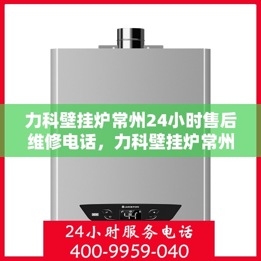 力科壁挂炉常州24小时售后维修电话，力科壁挂炉常州全天候售后维修热线