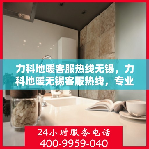 力科地暖客服热线无锡，力科地暖无锡客服热线，专业解答，温暖您的生活