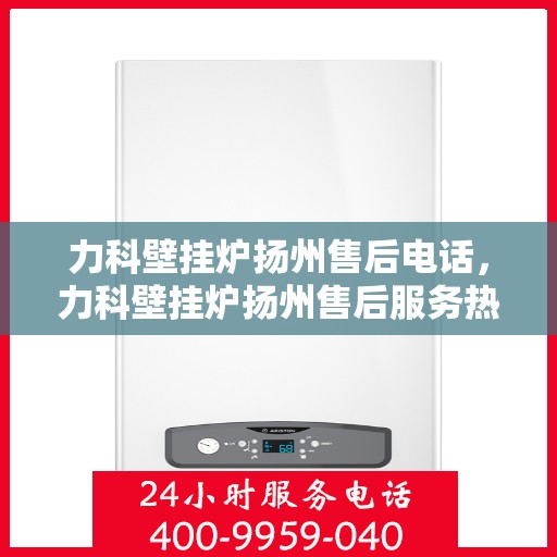 力科壁挂炉扬州售后电话，力科壁挂炉扬州售后服务热线及电话查询指南