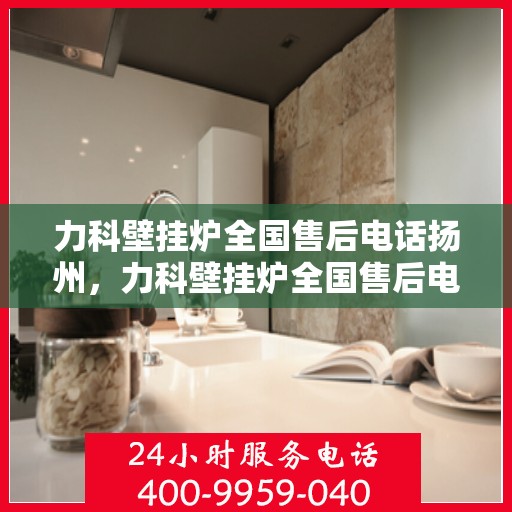 力科壁挂炉全国售后电话扬州，力科壁挂炉全国售后电话扬州服务热线及售后保障解析