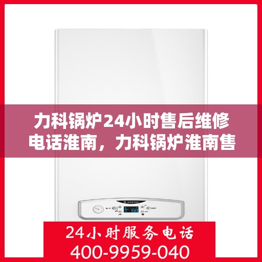 力科锅炉24小时售后维修电话淮南，力科锅炉淮南售后维修热线全天候服务，专业保障您的温暖时刻