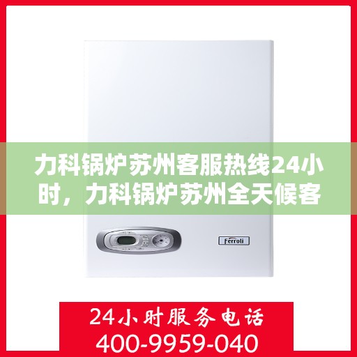 力科锅炉苏州客服热线24小时，力科锅炉苏州全天候客服热线，贴心服务，24小时不打烊