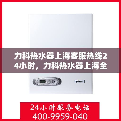 力科热水器上海客服热线24小时，力科热水器上海全天候客服热线，贴心服务随时在线