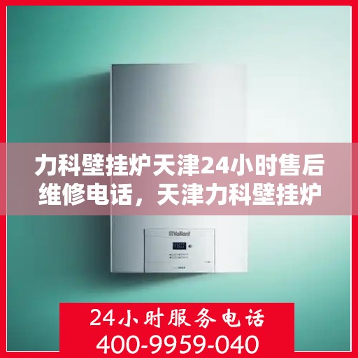 力科壁挂炉天津24小时售后维修电话，天津力科壁挂炉全天候售后维修热线专业服务您身边