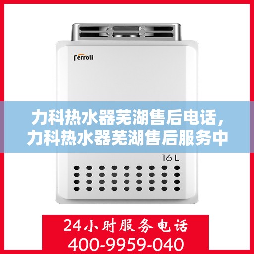 力科热水器芜湖售后电话，力科热水器芜湖售后服务中心联系电话