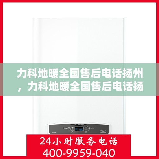 力科地暖全国售后电话扬州，力科地暖全国售后电话扬州服务热线及售后保障全解析
