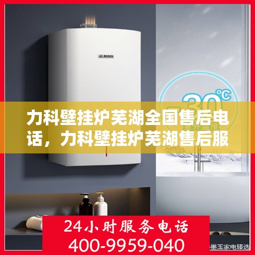 力科壁挂炉芜湖全国售后电话，力科壁挂炉芜湖售后服务中心联系电话