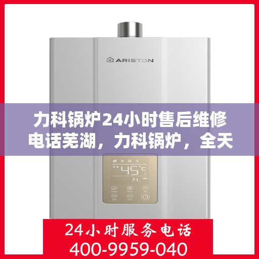 力科锅炉24小时售后维修电话芜湖，力科锅炉，全天候售后维修服务热线公布，芜湖维修站点在线响应