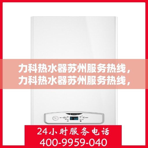 力科热水器苏州服务热线，力科热水器苏州服务热线，专业维修与售后保障团队为您排忧解难
