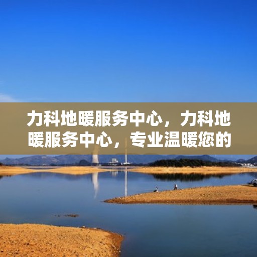 力科地暖服务中心，力科地暖服务中心，专业温暖您的生活