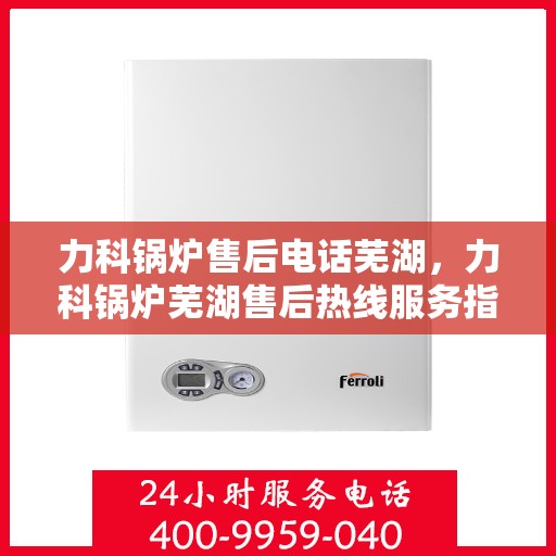 力科锅炉售后电话芜湖，力科锅炉芜湖售后热线服务指南
