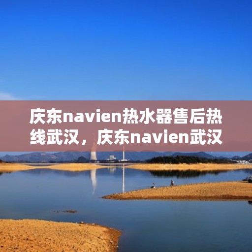 庆东navien热水器售后热线武汉，庆东navien武汉热水器售后热线及服务指南