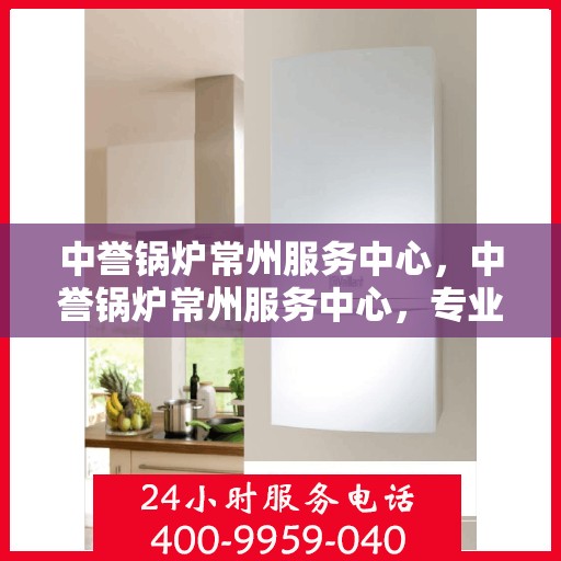 中誉锅炉常州服务中心，中誉锅炉常州服务中心，专业维修与优质服务并重