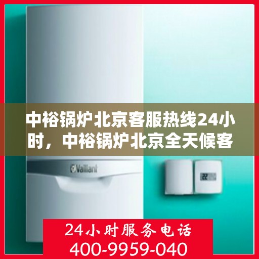 中裕锅炉北京客服热线24小时，中裕锅炉北京全天候客服热线，贴心服务随时在线